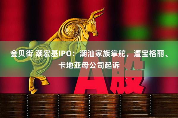 金贝街 潮宏基IPO：潮汕家族掌舵，遭宝格丽、卡地亚母公司起诉