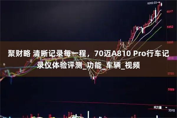 聚财略 清晰记录每一程，70迈A810 Pro行车记录仪体验评测_功能_车辆_视频