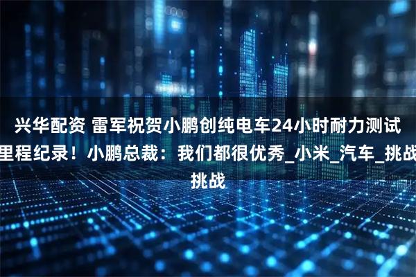 兴华配资 雷军祝贺小鹏创纯电车24小时耐力测试里程纪录！小鹏总裁：我们都很优秀_小米_汽车_挑战