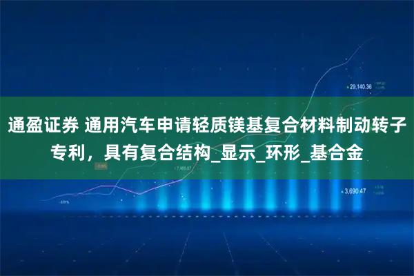 通盈证券 通用汽车申请轻质镁基复合材料制动转子专利，具有复合结构_显示_环形_基合金