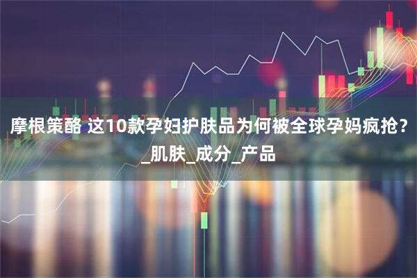 摩根策酪 这10款孕妇护肤品为何被全球孕妈疯抢？_肌肤_成分_产品