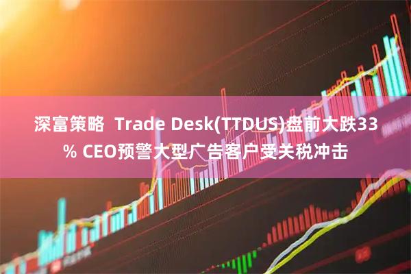 深富策略  Trade Desk(TTDUS)盘前大跌33% CEO预警大型广告客户受关税冲击