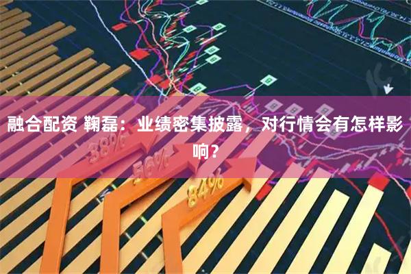 融合配资 鞠磊：业绩密集披露，对行情会有怎样影响？