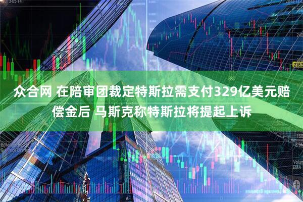 众合网 在陪审团裁定特斯拉需支付329亿美元赔偿金后 马斯克称特斯拉将提起上诉