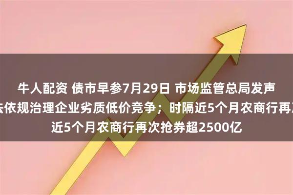 牛人配资 债市早参7月29日 市场监管总局发声“反内卷”，依法依规治理企业劣质低价竞争；时隔近5个月农商行再次抢券超2500亿