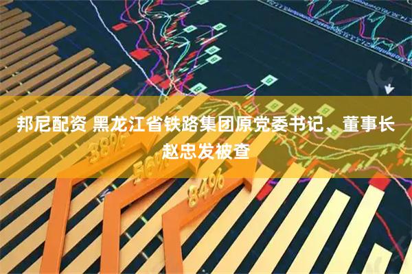 邦尼配资 黑龙江省铁路集团原党委书记、董事长赵忠发被查
