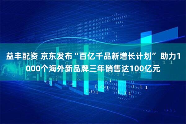 益丰配资 京东发布“百亿千品新增长计划” 助力1000个海外新品牌三年销售达100亿元