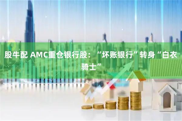 股牛配 AMC重仓银行股：“坏账银行”转身“白衣骑士”