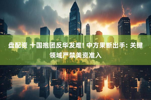 盘配资 十国抱团反华发难! 中方果断出手: 关键领域严禁美资准入