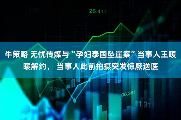 牛策略 无忧传媒与“孕妇泰国坠崖案”当事人王暖暖解约， 当事人此前拍摄突发惊厥送医