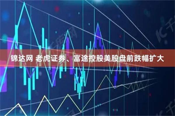 锦达网 老虎证券、富途控股美股盘前跌幅扩大