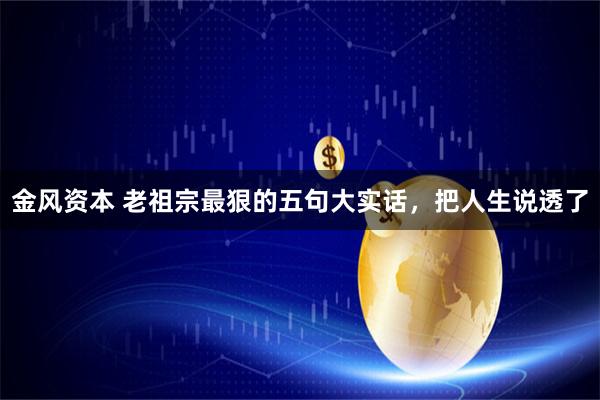 金风资本 老祖宗最狠的五句大实话，把人生说透了