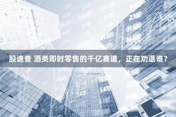 股速查 酒类即时零售的千亿赛道，正在劝退谁？