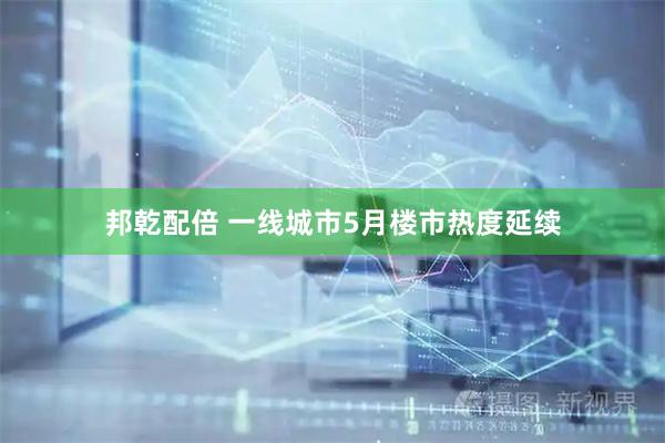 邦乾配倍 一线城市5月楼市热度延续
