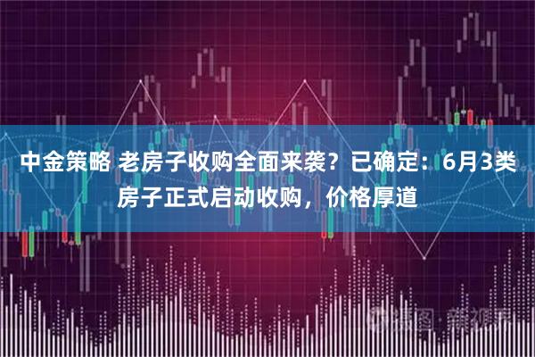 中金策略 老房子收购全面来袭？已确定：6月3类房子正式启动收购，价格厚道