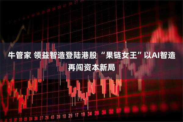 牛管家 领益智造登陆港股 “果链女王”以AI智造再闯资本新局