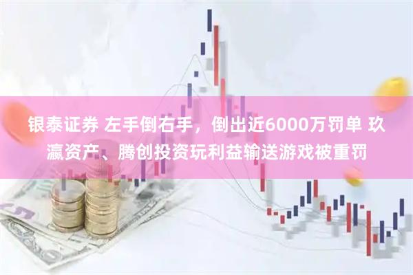 银泰证券 左手倒右手，倒出近6000万罚单 玖瀛资产、腾创投资玩利益输送游戏被重罚