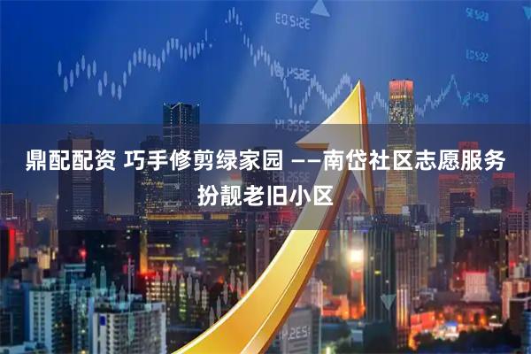 鼎配配资 巧手修剪绿家园 ——南岱社区志愿服务扮靓老旧小区