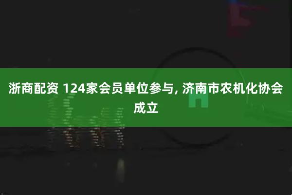 浙商配资 124家会员单位参与, 济南市农机化协会成立