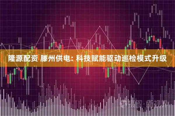 隆源配资 滕州供电: 科技赋能驱动巡检模式升级