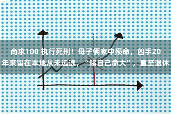 尚求100 执行死刑！母子俩家中殒命，凶手20年来留在本地从未远逃，“赌自己命大”，直至退休
