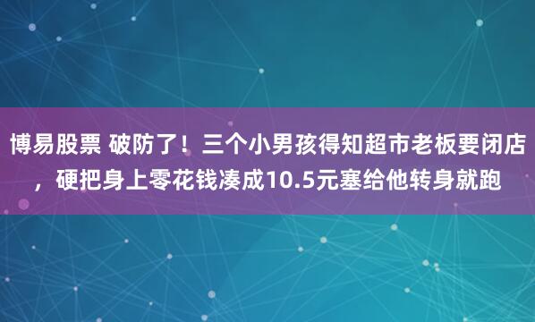 博易股票 破防了！三个小男孩得知超市老板要闭店，硬把身上零花钱凑成10.5元塞给他转身就跑